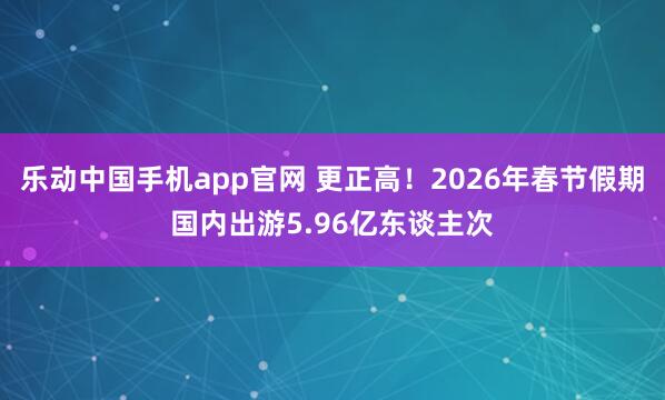 乐动中国手机app官网 更正高！2026年春节假期国内出游5.96亿东谈主次