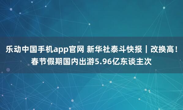 乐动中国手机app官网 新华社泰斗快报｜改换高！春节假期国内出游5.96亿东谈主次