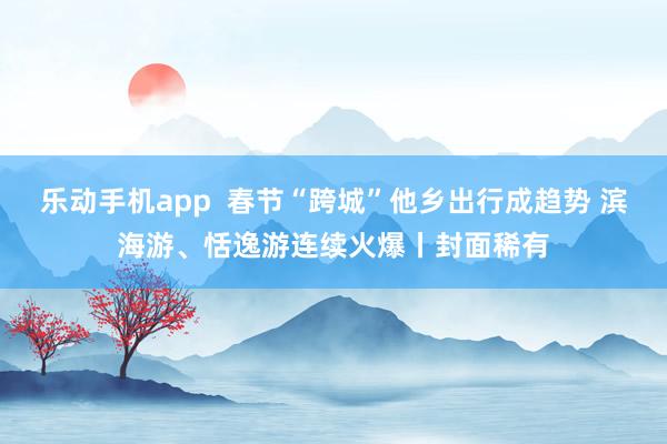 乐动手机app  春节“跨城”他乡出行成趋势 滨海游、恬逸游连续火爆丨封面稀有