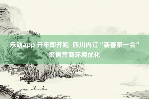 乐动app 开年即开跑  四川内江“新春第一会”聚焦营商环境优化