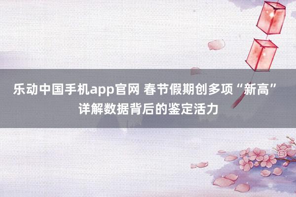 乐动中国手机app官网 春节假期创多项“新高” 详解数据背后的鉴定活力