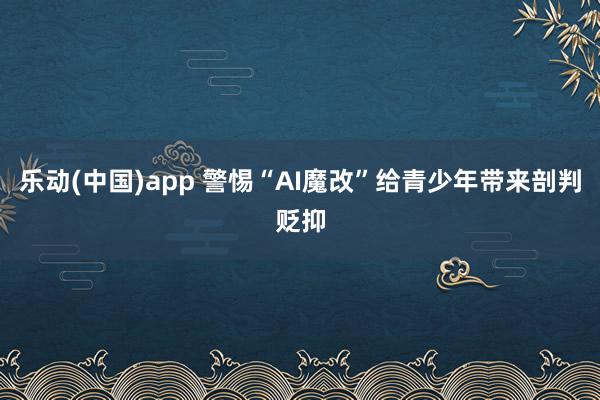 乐动(中国)app 警惕“AI魔改”给青少年带来剖判贬抑