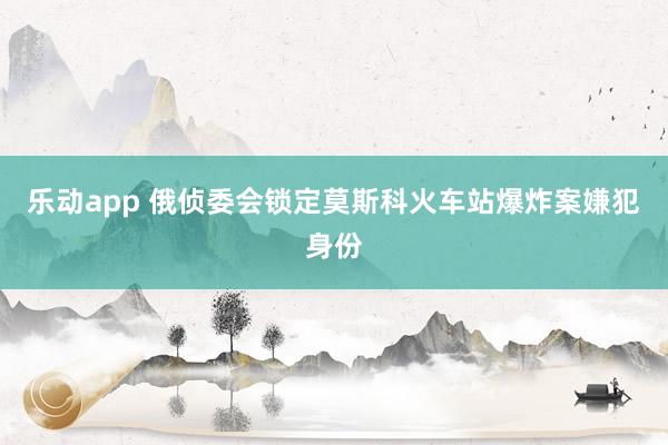 乐动app 俄侦委会锁定莫斯科火车站爆炸案嫌犯身份