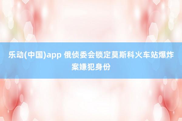 乐动(中国)app 俄侦委会锁定莫斯科火车站爆炸案嫌犯身份