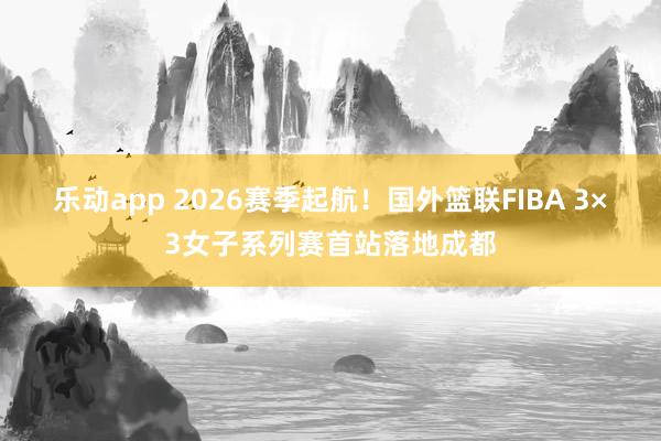 乐动app 2026赛季起航！国外篮联FIBA 3×3女子系列赛首站落地成都