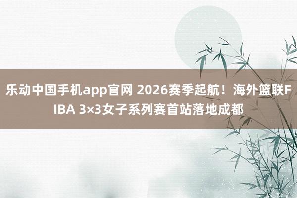 乐动中国手机app官网 2026赛季起航！海外篮联FIBA 3×3女子系列赛首站落地成都