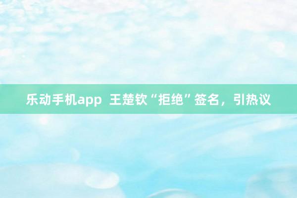 乐动手机app  王楚钦“拒绝”签名，引热议