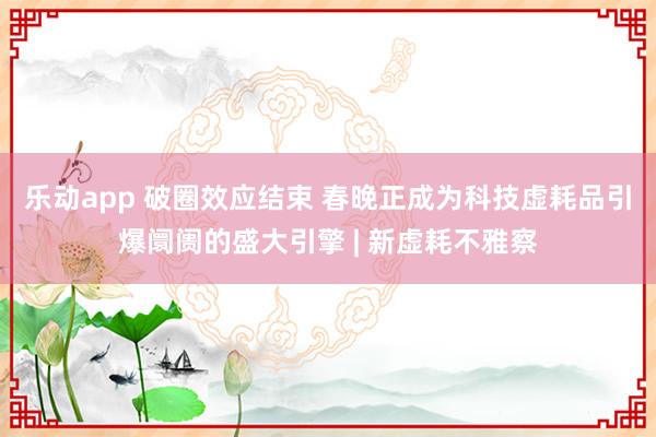 乐动app 破圈效应结束 春晚正成为科技虚耗品引爆阛阓的盛大引擎 | 新虚耗不雅察
