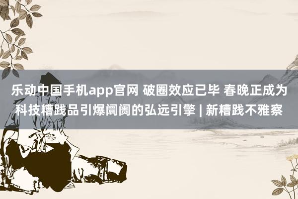乐动中国手机app官网 破圈效应已毕 春晚正成为科技糟践品引爆阛阓的弘远引擎 | 新糟践不雅察