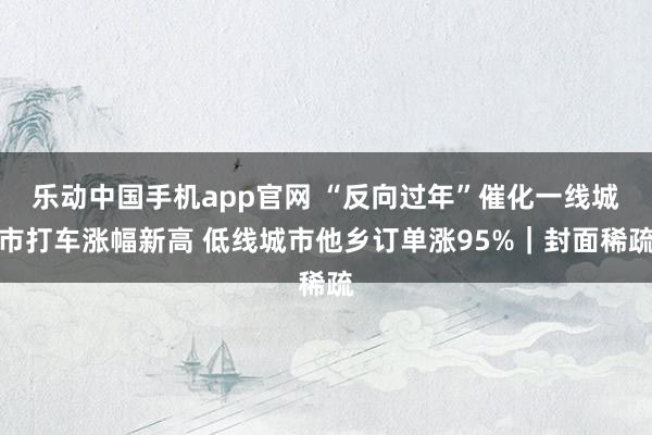 乐动中国手机app官网 “反向过年”催化一线城市打车涨幅新高 低线城市他乡订单涨95%｜封面稀疏