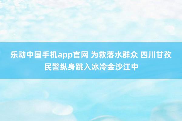 乐动中国手机app官网 为救落水群众 四川甘孜民警纵身跳入冰冷金沙江中