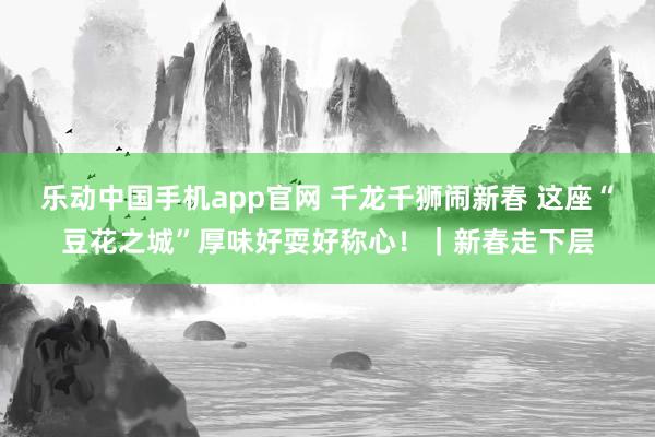 乐动中国手机app官网 千龙千狮闹新春 这座“豆花之城”厚味好耍好称心！｜新春走下层