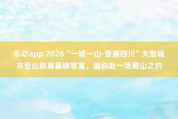 乐动app 2026“一城一山·登遍四川”大型城市登山联赛重磅官宣，邀你赴一场蜀山之约