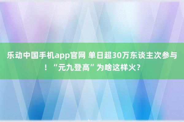 乐动中国手机app官网 单日超30万东谈主次参与！“元九登高”为啥这样火？