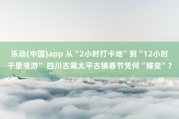 乐动(中国)app 从“2小时打卡地”到“12小时千里浸游” 四川古蔺太平古镇春节凭何“蝶变”？