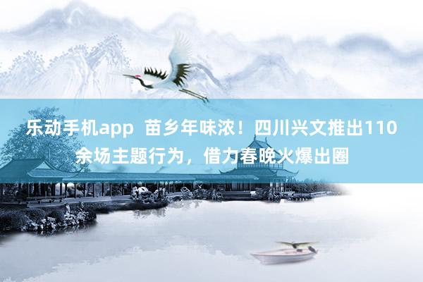 乐动手机app  苗乡年味浓！四川兴文推出110余场主题行为，借力春晚火爆出圈
