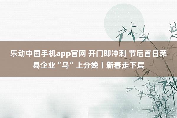 乐动中国手机app官网 开门即冲刺 节后首日荣县企业“马”上分娩丨新春走下层