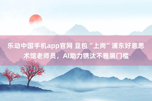 乐动中国手机app官网 豆包“上岗”浦东好意思术馆老师员，AI助力镌汰不雅展门槛