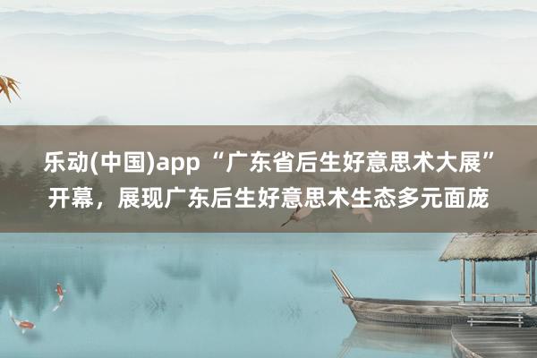 乐动(中国)app “广东省后生好意思术大展”开幕，展现广东后生好意思术生态多元面庞