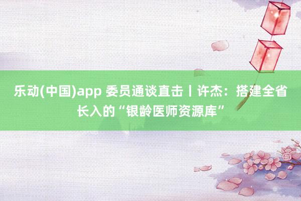 乐动(中国)app 委员通谈直击丨许杰：搭建全省长入的“银龄医师资源库”