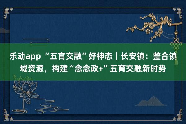 乐动app “五育交融”好神态｜长安镇：整合镇域资源，构建“念念政+”五育交融新时势