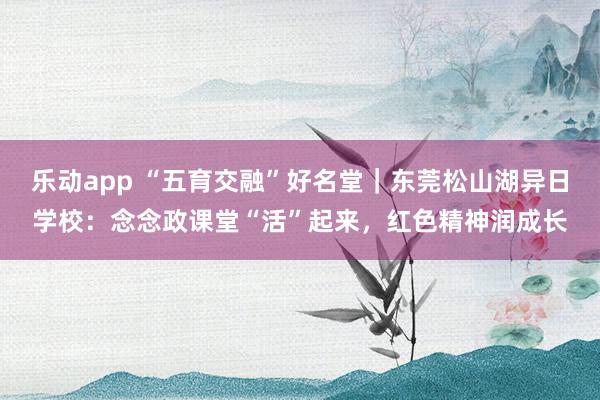 乐动app “五育交融”好名堂｜东莞松山湖异日学校：念念政课堂“活”起来，红色精神润成长