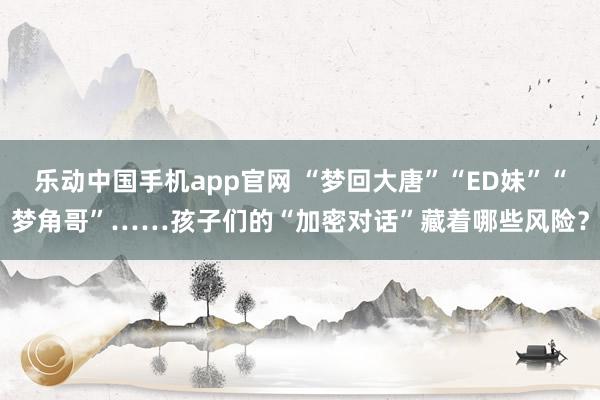乐动中国手机app官网 “梦回大唐”“ED妹”“梦角哥”……孩子们的“加密对话”藏着哪些风险？