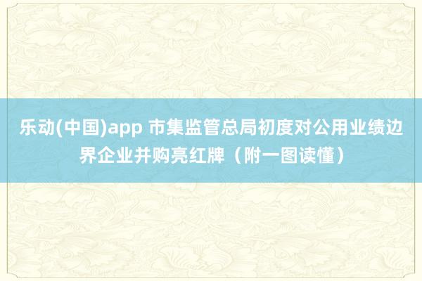 乐动(中国)app 市集监管总局初度对公用业绩边界企业并购亮红牌（附一图读懂）