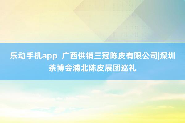 乐动手机app  广西供销三冠陈皮有限公司|深圳茶博会浦北陈皮展团巡礼