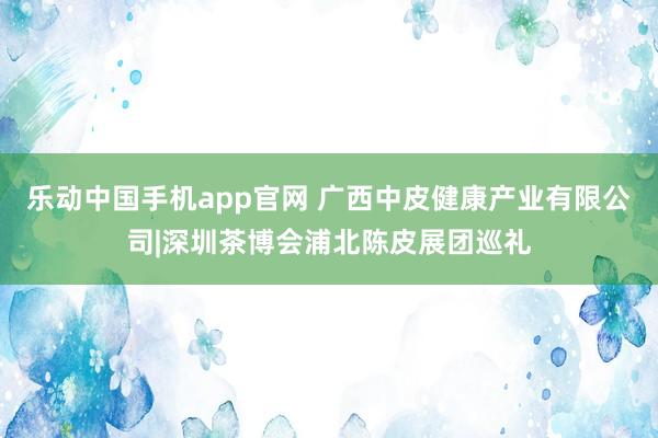 乐动中国手机app官网 广西中皮健康产业有限公司|深圳茶博会浦北陈皮展团巡礼