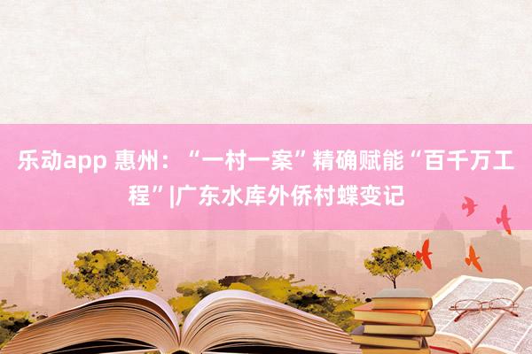 乐动app 惠州：“一村一案”精确赋能“百千万工程”|广东水库外侨村蝶变记