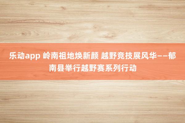 乐动app 岭南祖地焕新颜 越野竞技展风华——郁南县举行越野赛系列行动