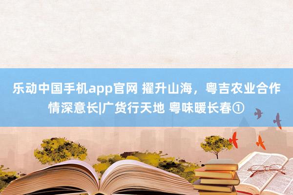 乐动中国手机app官网 擢升山海，粤吉农业合作情深意长|广货行天地 粤味暖长春①
