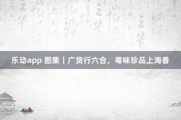 乐动app 图集｜广货行六合，粤味珍品上海香