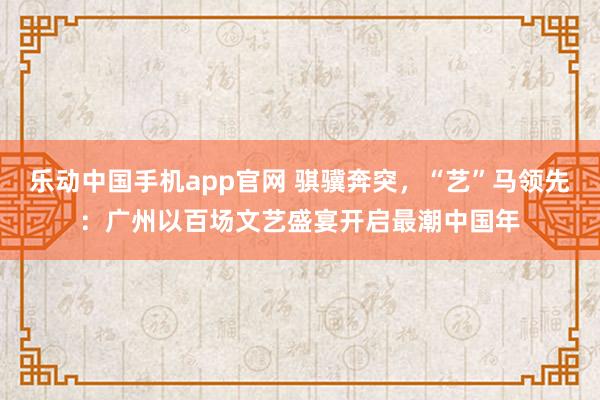 乐动中国手机app官网 骐骥奔突，“艺”马领先：广州以百场文艺盛宴开启最潮中国年