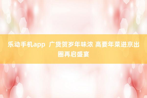 乐动手机app  广货贺岁年味浓 高要年菜进京出圈再启盛宴