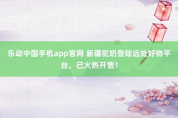乐动中国手机app官网 新疆驼奶登陆远处好物平台，已火热开售！