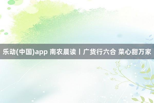 乐动(中国)app 南农晨读丨广货行六合 菜心甜万家