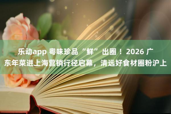乐动app 粤味珍品 “鲜” 出圈 ！2026 广东年菜进上海营销行径启幕，清远好食材圈粉沪上
