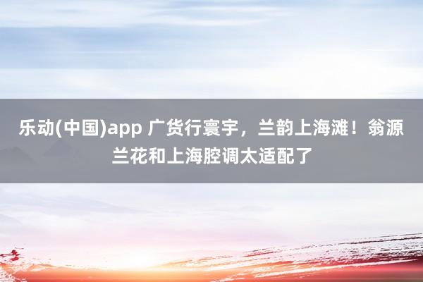 乐动(中国)app 广货行寰宇，兰韵上海滩！翁源兰花和上海腔调太适配了