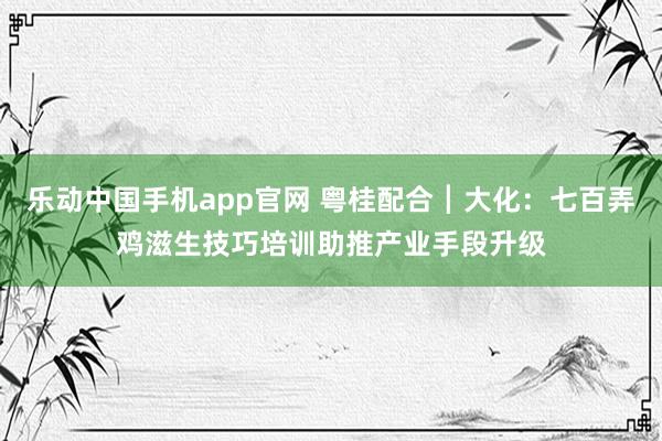 乐动中国手机app官网 粤桂配合┃大化：七百弄鸡滋生技巧培训助推产业手段升级