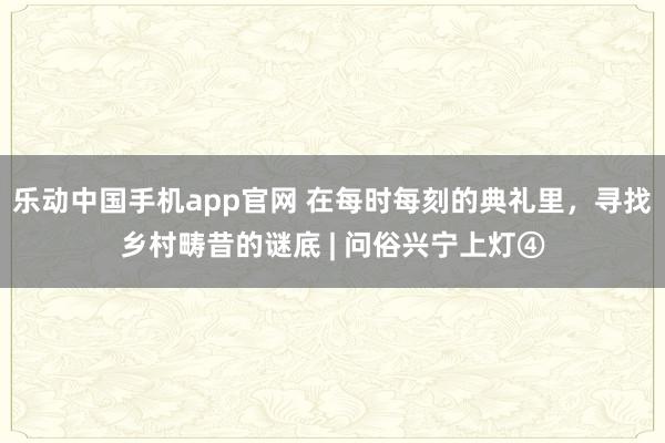乐动中国手机app官网 在每时每刻的典礼里，寻找乡村畴昔的谜底 | 问俗兴宁上灯④