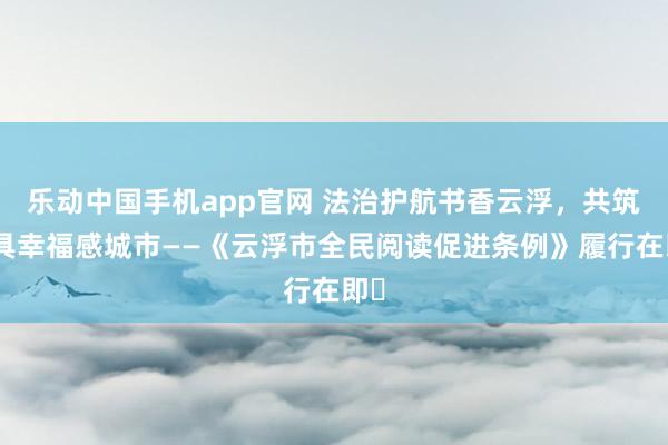 乐动中国手机app官网 法治护航书香云浮，共筑最具幸福感城市——《云浮市全民阅读促进条例》履行在即‌