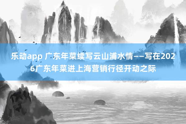 乐动app 广东年菜续写云山浦水情——写在2026广东年菜进上海营销行径开动之际