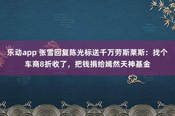 乐动app 张雪回复陈光标送千万劳斯莱斯：找个车商8折收了，把钱捐给嫣然天神基金