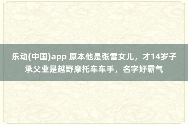 乐动(中国)app 原本他是张雪女儿，才14岁子承父业是越野摩托车车手，名字好霸气
