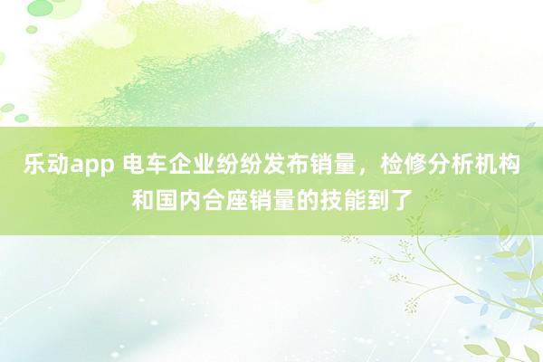 乐动app 电车企业纷纷发布销量，检修分析机构和国内合座销量的技能到了