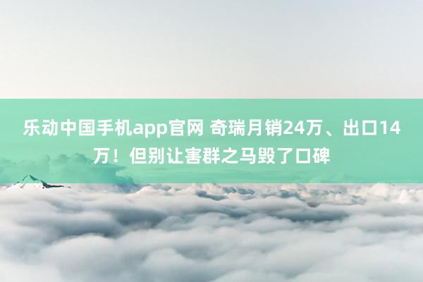 乐动中国手机app官网 奇瑞月销24万、出口14万！但别让害群之马毁了口碑
