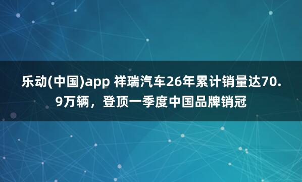 乐动(中国)app 祥瑞汽车26年累计销量达70.9万辆，登顶一季度中国品牌销冠