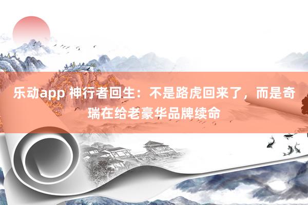 乐动app 神行者回生：不是路虎回来了，而是奇瑞在给老豪华品牌续命